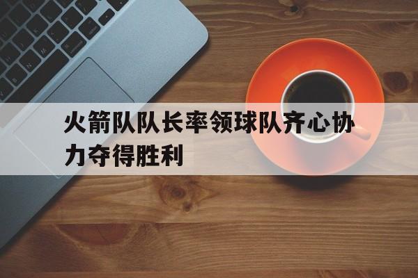 关于火箭队队长率领球队齐心协力夺得胜利的信息